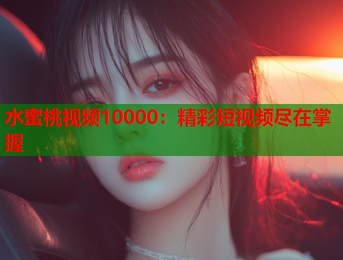 水蜜桃视频10000：精彩短视频尽在掌握  第1张