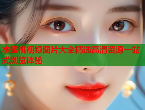 水蜜桃视频图片大全精选高清资源一站式浏览体验  第1张