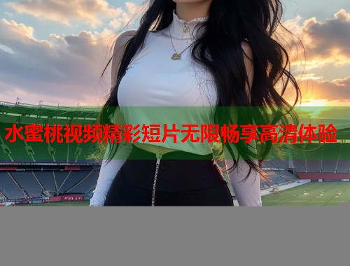 水蜜桃视频精彩短片无限畅享高清体验  第1张