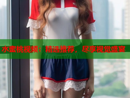 水蜜桃视频：精选推荐，尽享视觉盛宴  第2张