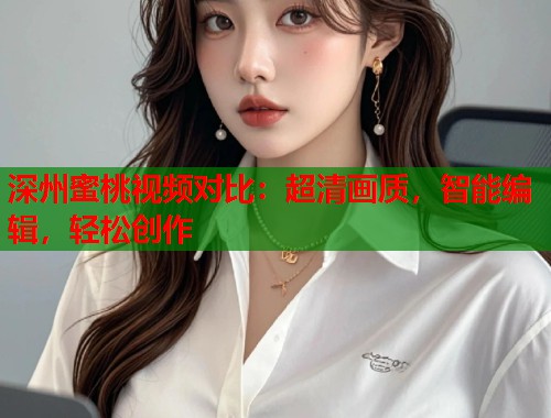 深州蜜桃视频对比：超清画质，智能编辑，轻松创作  第1张