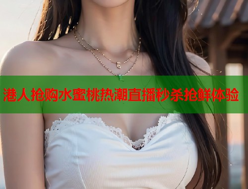 港人抢购水蜜桃热潮直播秒杀抢鲜体验  第1张