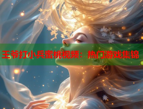王爷打小兵蜜桃视频：热门游戏集锦  第1张