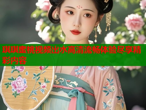 琪琪蜜桃视频出水高清流畅体验尽享精彩内容  第1张