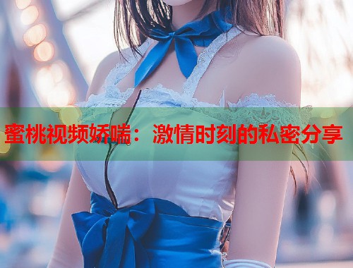 蜜桃视频娇喘：激情时刻的私密分享  第1张